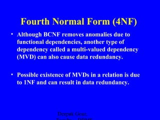Fourth Normal Form (4NF)
• Although BCNF removes anomalies due to
functional dependencies, another type of
dependency called a multi-valued dependency
(MVD) can also cause data redundancy.
• Possible existence of MVDs in a relation is due
to 1NF and can result in data redundancy.

Deepak Gour,

 