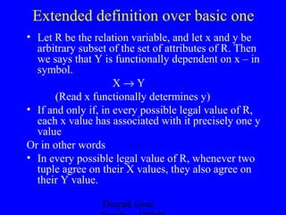 Extended definition over basic one
• Let R be the relation variable, and let x and y be
arbitrary subset of the set of attributes of R. Then
we says that Y is functionally dependent on x – in
symbol.
X→Y
(Read x functionally determines y)
• If and only if, in every possible legal value of R,
each x value has associated with it precisely one y
value
Or in other words
• In every possible legal value of R, whenever two
tuple agree on their X values, they also agree on
their Y value.
Deepak Gour,

 
