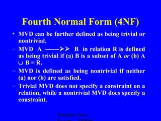 Fourth Normal Form (4NF)
• MVD can be further defined as being trivial or
nontrivial.
– MVD A  B in relation R is defined
as being trivial if (a) B is a subset of A or (b) A
∪ B = R.
– MVD is defined as being nontrivial if neither
(a) nor (b) are satisfied.
– Trivial MVD does not specify a constraint on a
relation, while a nontrivial MVD does specify a
constraint.
Deepak Gour,

 