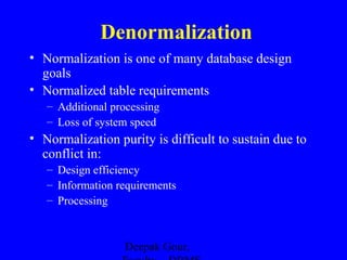 Denormalization
• Normalization is one of many database design
goals
• Normalized table requirements
– Additional processing
– Loss of system speed

• Normalization purity is difficult to sustain due to
conflict in:
– Design efficiency
– Information requirements
– Processing

Deepak Gour,

 