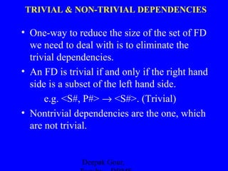 TRIVIAL & NON-TRIVIAL DEPENDENCIES

• One-way to reduce the size of the set of FD
we need to deal with is to eliminate the
trivial dependencies.
• An FD is trivial if and only if the right hand
side is a subset of the left hand side.
e.g. <S#, P#> → <S#>. (Trivial)
• Nontrivial dependencies are the one, which
are not trivial.

Deepak Gour,

 