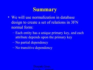 Summary
• We will use normalization in database
design to create a set of relations in 3FN
normal form:
– Each entity has a unique primary key, and each
attribute depends upon the primary key
– No partial dependency
– No transitive dependency

Deepak Gour,

 