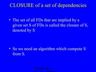 CLOSURE of a set of dependencies
• The set of all FDs that are implied by a
given set S of FDs is called the closure of S,
denoted by S+

• So we need an algorithm which compute S +
from S.
Deepak Gour,

 