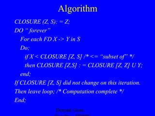 Algorithm
CLOSURE (Z, S): = Z;
DO “ forever”
For each FD X -> Y in S
Do;
if X < CLOSURE [Z, S] /* <= “subset of” */
then CLOSURE [Z,S] : = CLOSURE [Z, Z] U Y;
end;
If CLOSURE [Z, S] did not change on this iteration.
Then leave loop; /* Computation complete */
End;
Deepak Gour,

 