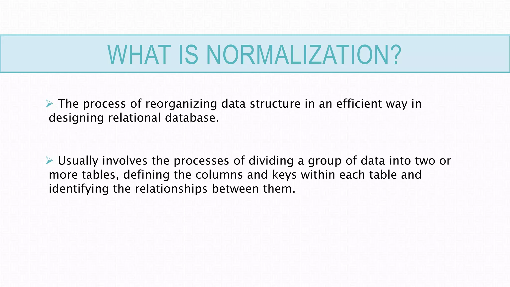 WHAT IS NORMALIZATION?
 The process of reorganizing data structure in an efficient way in
designing relational database.
 Usually involves the processes of dividing a group of data into two or
more tables, defining the columns and keys within each table and
identifying the relationships between them.
 