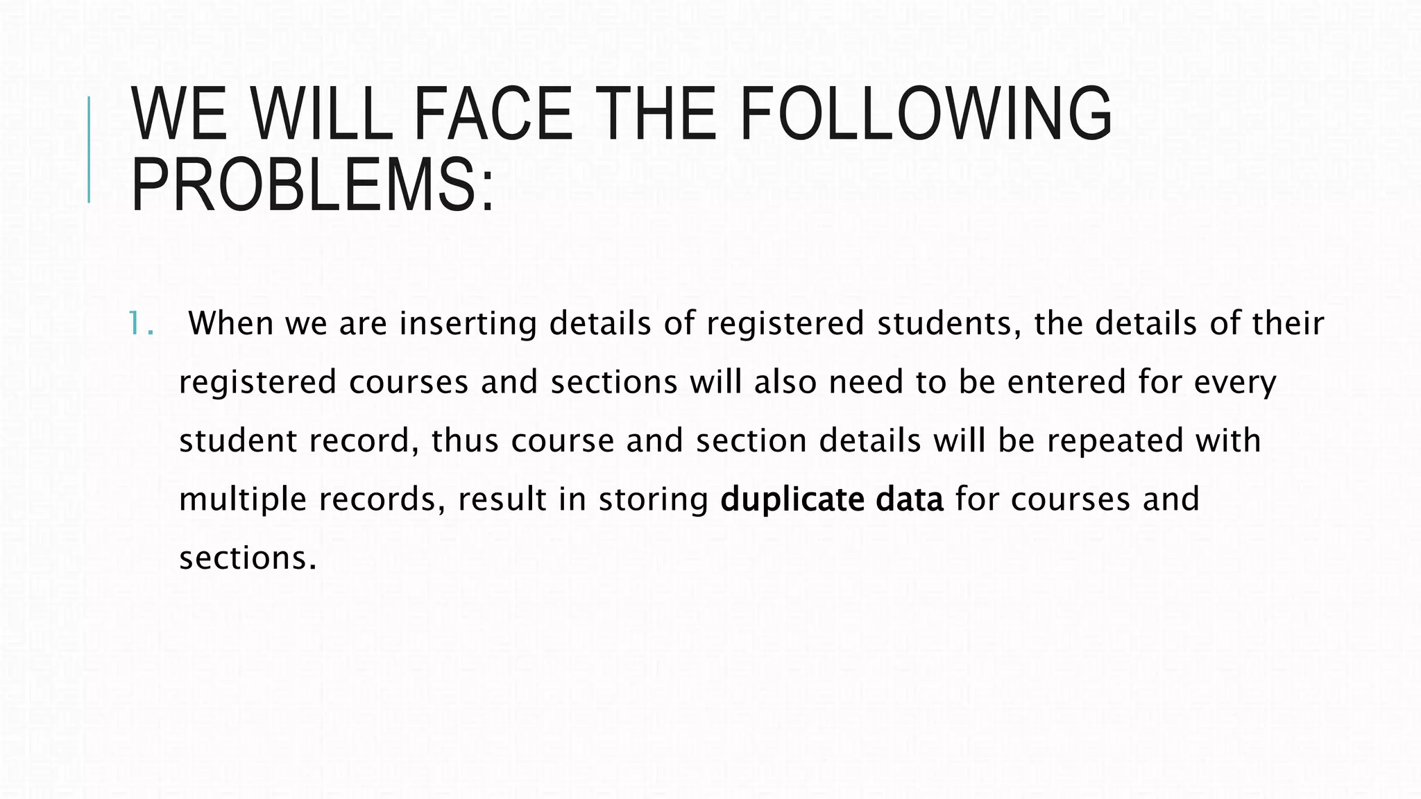 WE WILL FACE THE FOLLOWING
PROBLEMS:
1. When we are inserting details of registered students, the details of their
registered courses and sections will also need to be entered for every
student record, thus course and section details will be repeated with
multiple records, result in storing duplicate data for courses and
sections.
 