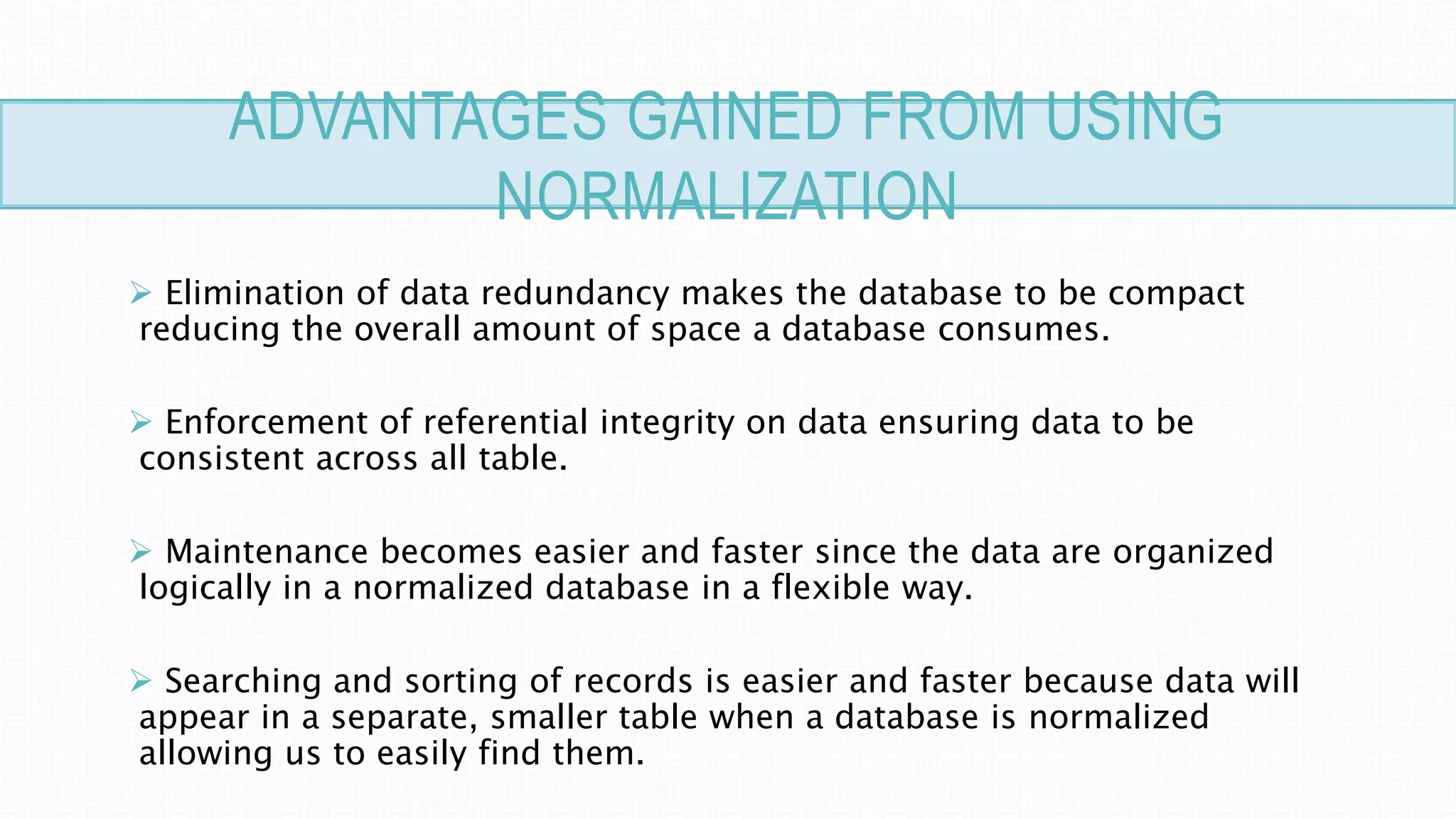 ADVANTAGES GAINED FROM USING
NORMALIZATION
 Elimination of data redundancy makes the database to be compact
reducing the overall amount of space a database consumes.
 Enforcement of referential integrity on data ensuring data to be
consistent across all table.
 Maintenance becomes easier and faster since the data are organized
logically in a normalized database in a flexible way.
 Searching and sorting of records is easier and faster because data will
appear in a separate, smaller table when a database is normalized
allowing us to easily find them.
 