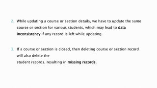 2. While updating a course or section details, we have to update the same
course or section for various students, which may lead to data
inconsistency if any record is left while updating.
3. If a course or section is closed, then deleting course or section record
will also delete the
student records, resulting in missing records.
 