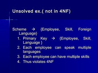 Unsolved ex.( not in 4NF)Unsolved ex.( not in 4NF)
SchemeScheme  {{Employee, Skill, ForeignEmployee, Skill, Foreign
LanguageLanguage}}
1.1. Primary KeyPrimary Key  {Employee, Skill,{Employee, Skill,
Language }Language }
2.2. Each employee can speak multipleEach employee can speak multiple
languageslanguages
3.3. Each employee can have multiple skillsEach employee can have multiple skills
4.4. Thus violates 4NFThus violates 4NF
 