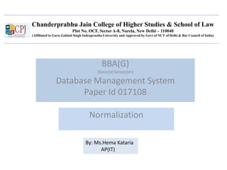 Chanderprabhu Jain College of Higher Studies & School of Law
Plot No. OCF, Sector A-8, Narela, New Delhi – 110040
(Affiliated to Guru Gobind Singh Indraprastha University and Approved by Govt of NCT of Delhi & Bar Council of India)
BBA(G)
(Second Semester)
Database Management System
Paper Id 017108
Normalization
By: Ms.Hema Kataria
AP(IT)
 
