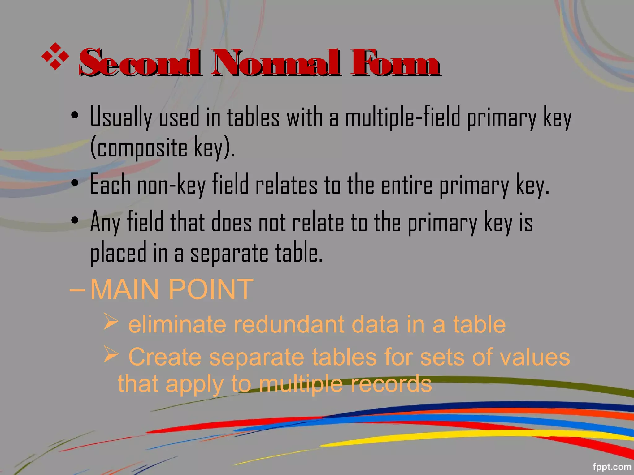  Second Normal FormSecond Normal Form
• Usually used in tables with a multiple-field primary key
(composite key).
• Each non-key field relates to the entire primary key.
• Any field that does not relate to the primary key is
placed in a separate table.
–MAIN POINT
 eliminate redundant data in a table
 Create separate tables for sets of values
that apply to multiple records
 