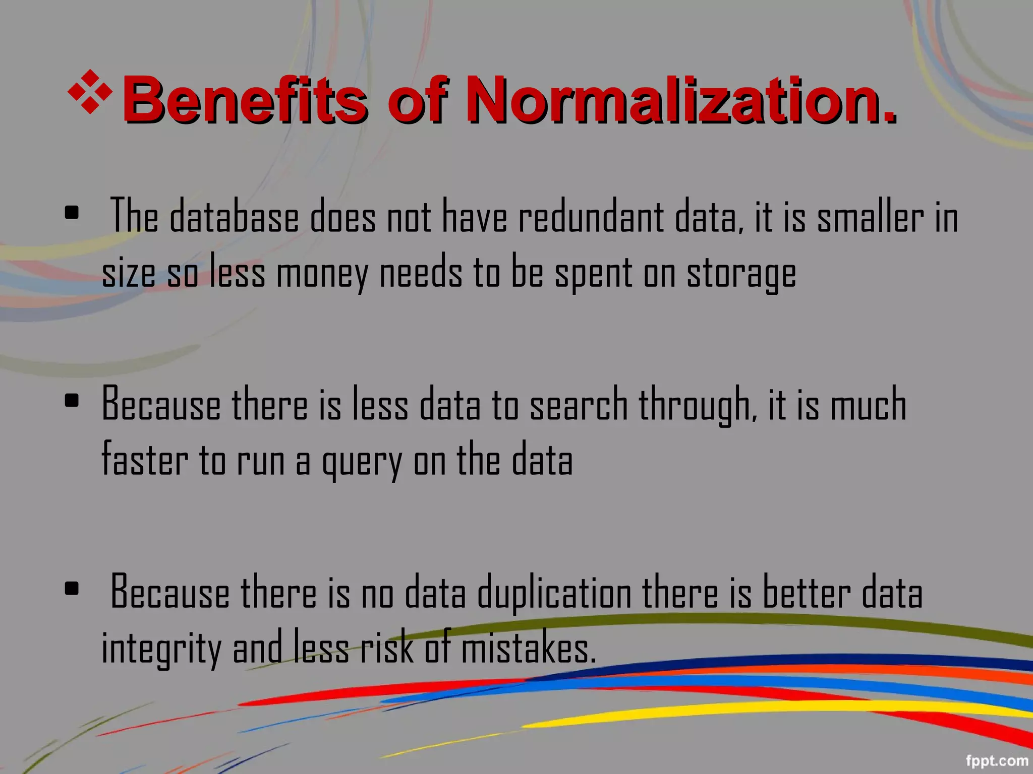 Benefits of Normalization.Benefits of Normalization.
• The database does not have redundant data, it is smaller in
size so less money needs to be spent on storage
• Because there is less data to search through, it is much
faster to run a query on the data
• Because there is no data duplication there is better data
integrity and less risk of mistakes.
 
 