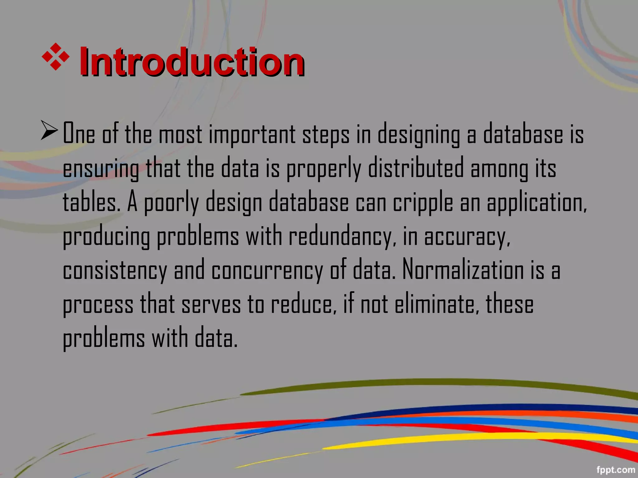  IntroductionIntroduction
One of the most important steps in designing a database is
ensuring that the data is properly distributed among its
tables. A poorly design database can cripple an application,
producing problems with redundancy, in accuracy,
consistency and concurrency of data. Normalization is a
process that serves to reduce, if not eliminate, these
problems with data.
 