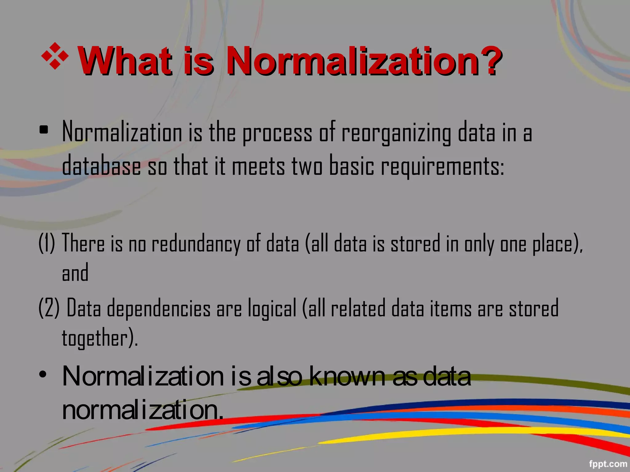  What is Normalization?What is Normalization?
• Normalization is the process of reorganizing data in a
database so that it meets two basic requirements:
(1) There is no redundancy of data (all data is stored in only one place),
and
(2) Data dependencies are logical (all related data items are stored
together).
• Normalization isalso known asdata
normalization.
 