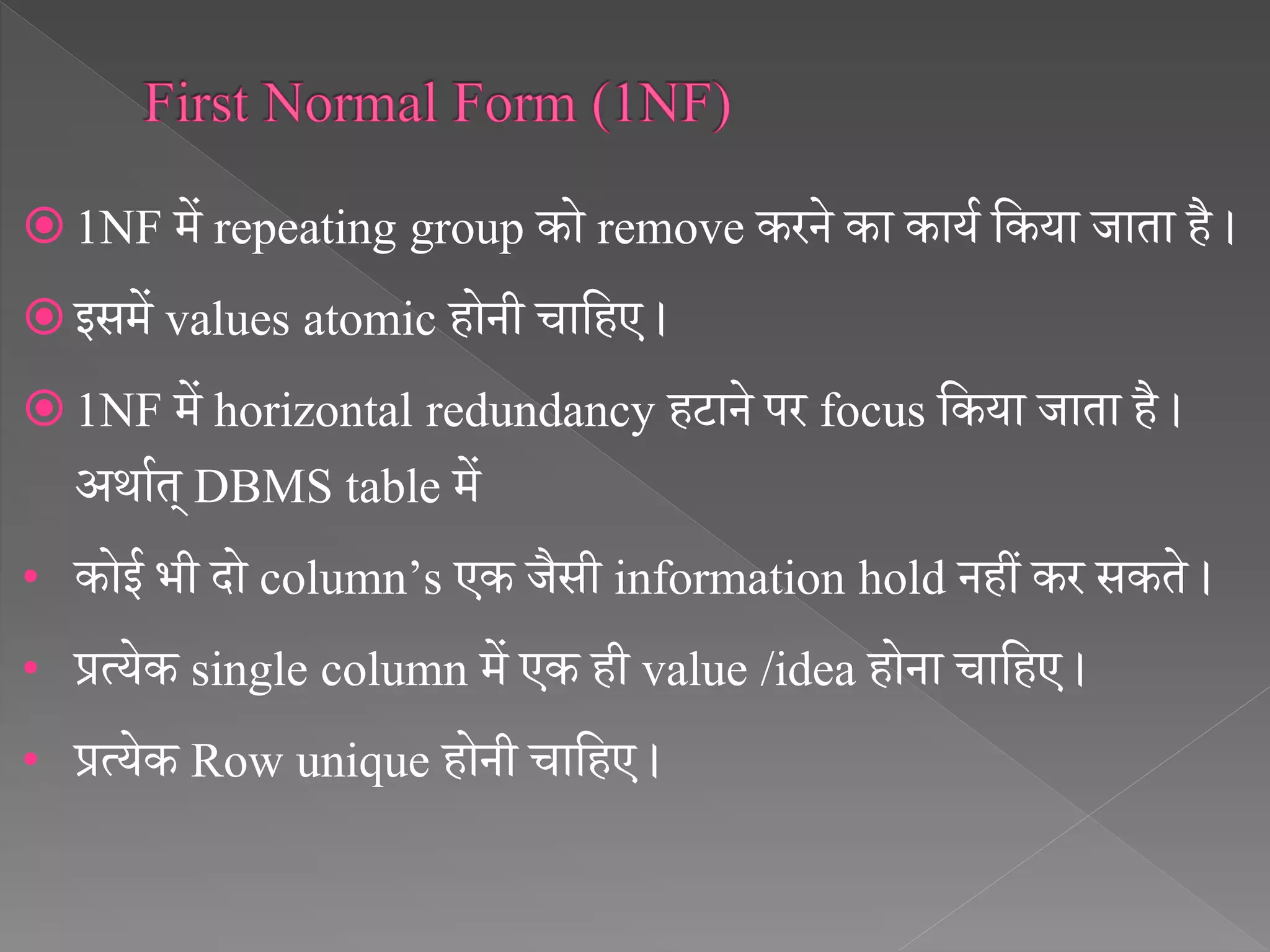  1NF में repeating group को remove करने का कायथ सकया जाता है ।
 इसमें values atomic होनी चासहए ।
 1NF में horizontal redundancy हटाने पर focus सकया जाता है ।
अर्ाथत् DBMS table में
• कोई भी दो column’s एक जैसी information hold नहीं कर सकते ।
• प्रत्येक single column में एक ही value /idea होना चासहए ।
• प्रत्येक Row unique होनी चासहए ।
 