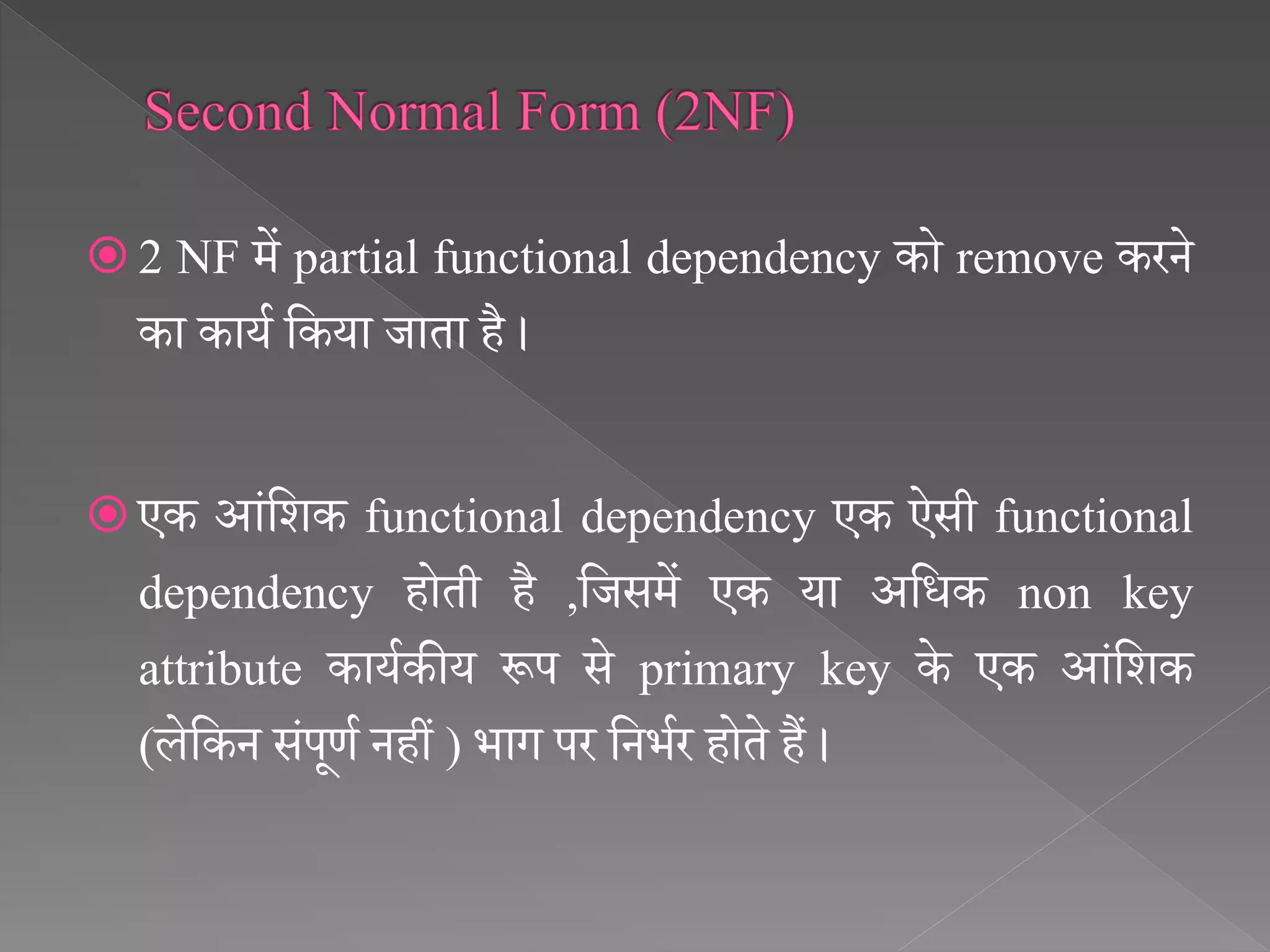  2 NF में partial functional dependency को remove करने
का कायथ सकया जाता है ।
 एक आंसिक functional dependency एक ऐसी functional
dependency होती है ,सजसमें एक या असिक non key
attribute कायथकीय रूप से primary key के एक आंसिक
(लेसकन संपूर्थ नहीं ) भाग पर सनभथर होते हैं ।
 
