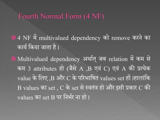  4 NF में multivalued dependency को remove करने का
कायथ सकया जाता है ।
 Multivalued dependency अर्ाथत् जब relation में कम से
कम 3 attributes हो (जैसे A ,B एिं C) एिं A की प्रत्येक
value के सलए ,B और C के पररभासित values set हों ।हालांसक
B values का set , C के set से स्ितंत्र हो और इसी प्रकार C की
values का set B पर सनभथर ना हो ।
 