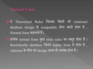  िे Theoretical Rules सजनका सकसी भी relational
database design के compatible होना जरुरी होता है ,
Normal form कहलाते हैं ।
 प्रत्येक normal form कुछ strict rules का समूह होता है ।
theoretically database सजतने higher form में होता है ,
relations के बीच का design उतना ही अच्छा होता है ।
 