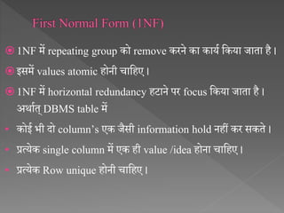  1NF में repeating group को remove करने का कायथ सकया जाता है ।
 इसमें values atomic होनी चासहए ।
 1NF में horizontal redundancy हटाने पर focus सकया जाता है ।
अर्ाथत् DBMS table में
• कोई भी दो column’s एक जैसी information hold नहीं कर सकते ।
• प्रत्येक single column में एक ही value /idea होना चासहए ।
• प्रत्येक Row unique होनी चासहए ।
 