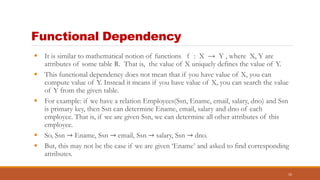 Functional Dependency
 It is similar to mathematical notion of functions f : X → Y , where X, Y are
attributes of some table R. That is, the value of X uniquely defines the value of Y.
 This functional dependency does not mean that if you have value of X, you can
compute value of Y. Instead it means if you have value of X, you can search the value
of Y from the given table.
 For example: if we have a relation Employees(Ssn, Ename, email, salary, dno) and Ssn
is primary key, then Ssn can determine Ename, email, salary and dno of each
employee. That is, if we are given Ssn, we can determine all other attributes of this
employee.
 So, Ssn → Ename, Ssn → email, Ssn → salary, Ssn → dno.
 But, this may not be the case if we are given ‘Ename’ and asked to find corresponding
attributes.
10
 