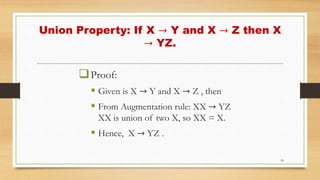Union Property: If X → Y and X → Z then X
→ YZ.
Proof:
 Given is X → Y and X → Z , then
 From Augmentation rule: XX → YZ
XX is union of two X, so XX = X.
 Hence, X → YZ .
18
 