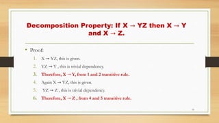 Decomposition Property: If X → YZ then X → Y
and X → Z.
• Proof:
1. X → YZ, this is given.
2. YZ → Y , this is trivial dependency.
3. Therefore, X → Y, from 1 and 2 transitive rule.
4. Again X → YZ, this is given.
5. YZ → Z , this is trivial dependency.
6. Therefore, X → Z , from 4 and 5 transitive rule.
19
 