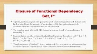 Closure of Functional Dependency
Set, F+
• Typically, database designers first specify the set of functional dependencies F that can easily
be determined from the semantics of the attributes of R; then apply axioms to infer
additional functional dependencies that will also hold on R.
• The complete set of all possible FDs that can be inferred from F is known closure of F,
denoted by F+.
• Example: Let us consider a relation R(A,B,C,D) and functional dependency set F = { A -> B,
B -> C, C -> D}. Then, F+ = { A -> B, B -> C, C->D, A->C, B ->D, A-> A,
B->B, C->C, D-> D, ........ }
• This above process of finding F+ is very tedious task. So a systematic way to determine these
additional functional dependencies is first to determine attribute closure rather than F+.
20
 