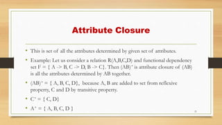 Attribute Closure
• This is set of all the attributes determined by given set of attributes.
• Example: Let us consider a relation R(A,B,C,D) and functional dependency
set F = { A -> B, C -> D, B -> C}. Then (AB)+ is attribute closure of (AB)
is all the attributes determined by AB together.
• (AB)+ = { A, B, C, D}, because A, B are added to set from reflexive
property, C and D by transitive property.
• C+ = { C, D}
• A+ = { A, B, C, D } 21
 