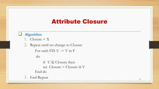  Algorithm
1. Closure = X
2. Repeat until no change to Closure
For each FD: U -> V in F
do
if U ⊆ Closure then
set Closure = Closure ∪ V
End do
3. End Repeat 22
Attribute Closure
 