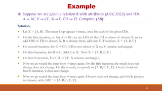 Example
Solution,
 Let X = {A, B}. The inner loop repeats 4 times, once for each of the given FDs.
 On the first iteration, i.e. for A → BC, we see LHS of this FD is subset of closure X, so we
add RHS of FD to closure X. B is already there, add only C. Therefore, X = {A, B, C}
 On second iteration, for E → CF, LHS is not subset of X so, X remains unchanged.
 On third iteration, for B → E, Add E to X. Now X = {A, B, C, E}
 On fourth iteration, For CD → EF, X remains unchanged.
 Now we go round the inner loop 4 times again. On the first iteration, the result does not
change does not change; On the second, it expands to {A, B, C, E, F}; On the third and
fourth iteration, it does not change.
 Now we go round the inner loop 4 times again. Closure does not change, and whole process
terminates, with (AB)+ = {A, B, C, E, F}.
23
 Suppose we are given a relation R with attributes (A,B,C,D,E,F) and FDs:
A → BC, E → CF, B → E, CD → EF. Compute: (AB)+.
 