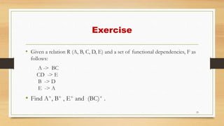 Exercise
• Given a relation R (A, B, C, D, E) and a set of functional dependencies, F as
follows:
A -> BC
CD -> E
B -> D
E -> A
• Find A+, B+ , E+ and (BC)+ .
25
 