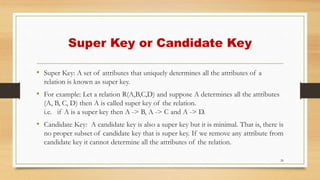 Super Key or Candidate Key
• Super Key: A set of attributes that uniquely determines all the attributes of a
relation is known as super key.
• For example: Let a relation R(A,B,C,D) and suppose A determines all the attributes
(A, B, C, D) then A is called super key of the relation.
i.e. if A is a super key then A -> B, A -> C and A -> D.
• Candidate Key: A candidate key is also a super key but it is minimal. That is, there is
no proper subset of candidate key that is super key. If we remove any attribute from
candidate key it cannot determine all the attributes of the relation.
26
 