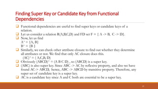 Finding Super Key or Candidate Key from Functional
Dependencies
 Functional dependencies are useful to find super keys or candidate keys of a
relation.
 Let us consider a relation R(A,B,C,D) and FD set F = { A -> B, C -> D}.
 Now, let us find
A+ = {A, B}
B+ = {B }
 Similarly, we can check other attribute closure to find out whether they determine
all attributes or not. We find that only AC closure does this.
(AC)+ = ( A,C,B, D)
 Obviously (ABCD)+ = (A B C D) , so (ABCD) is a super key.
 (ABC) is also super key. Since ABC -> AC by reflexive property, and also we have
found AC-> ABCD, hence, ABC -> ABCD by transitive property. Therefore, any
super set of candidate key is a super key.
 AC is a candidate key since A and C both are essential to be a super key.
27
 