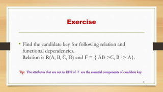 Exercise
• Find the candidate key for following relation and
functional dependencies.
Relation is R(A, B, C, D) and F = { AB->C, B -> A}.
Tip: The attributes that are not in RHS of F are the essential components of candidate key.
28
 