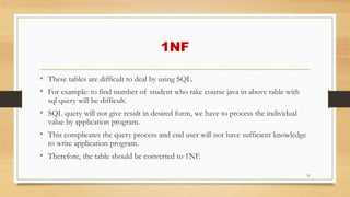1NF
• These tables are difficult to deal by using SQL.
• For example: to find number of student who take course java in above table with
sql query will be difficult.
• SQL query will not give result in desired form, we have to process the individual
value by application program.
• This complicates the query process and end user will not have sufficient knowledge
to write application program.
• Therefore, the table should be converted to 1NF.
31
 