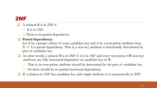 2NF
 A relation R is in 2NF if
i. It is in 1NF.
ii.There is no partial dependency.
 Partial dependency:
Let X be a proper subset of some candidate key and A be a non-prime attribute then,
X -> A is partial dependency. That is, a non-key attribute is functionally determined by
part of candidate key.
 In other words, a relation R is in 2NF if it is in 1NF and every non-prime OR non-key
attributes are fully functional dependent on candidate key of R.
◦ That is, no non-prime attribute should be determined by the part of candidate key.
◦ Or there should be no partial functional dependency.
 If a relation in 1NF has candidate key with single attribute, it is automatically in 2NF.
34
 