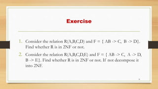 Exercise
1. Consider the relation R(A,B,C,D) and F = { AB -> C, B -> D}.
Find whether R is in 2NF or not.
2. Consider the relation R(A,B,C,D,E) and F = { AB -> C, A -> D,
B -> E}. Find whether R is in 2NF or not. If not decompose it
into 2NF.
39
 