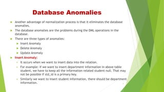 Database Anomalies
 Another advantage of normalization process is that it eliminates the database
anomalies.
 The database anomalies are the problems during the DML operations in the
database.
 There are three types of anomalies:
 Insert Anomaly
 Delete Anomaly
 Update Anomaly
 Insert Anomaly:
 It occurs when we want to insert data into the relation.
 For example: if we want to insert department information in above table
student, we have to keep all the information related student null. That may
not be possible if std_id is a primary key.
 Similarly we want to insert student information, there should be department
information. 4
 