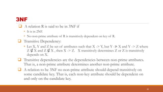 3NF
 A relation R is said to be in 3NF if
• It is in 2NF.
• No non-prime attribute of R is transitively dependent on key of R.
 Transitive Dependency:
• Let X, Y and Z be set of attributes such that X -> Y, but Y -≯ X and Y -> Z where
Z ⊆ X and Z ⊆ X , then X -> Z. X transitively determines Z or Z is transitively
depends on X.
 Transitive dependencies are the dependencies between non-prime attributes.
That is, a non-prime attribute determines another non-prime attribute.
 A relation to be 3NF no non-prime attribute should depend transitively on
some candidate key. That is, each non-key attribute should be dependent on
and only on the candidate key.
40
 