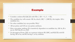 Example
• Consider a relation R(A,B,C,D) with FDs { AB -> C, C -> D}.
• The candidate key will contain AB. So, check (AB)+= (ABCD), this implies AB is
candidate key.
• No other candidate keys are possible. Why?
• AB are prime and CD are non-prime attributes.
• Here, non-prime attribute D is transitively dependent on candidate key AB. So, R is
not in 3NF. But R is in 2NF.
• To decompose R into 3NF, we construct relations R1(ABC) and R2(CD) with R1
having AB as key and R2 having C as key attribute.
43
 