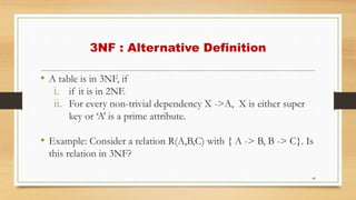 3NF : Alternative Definition
• A table is in 3NF, if
i. if it is in 2NF.
ii. For every non-trivial dependency X ->A, X is either super
key or ‘A’ is a prime attribute.
• Example: Consider a relation R(A,B,C) with { A -> B, B -> C}. Is
this relation in 3NF?
44
 