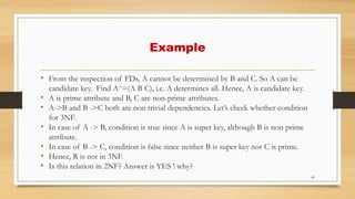 Example
• From the inspection of FDs, A cannot be determined by B and C. So A can be
candidate key. Find A+=(A B C), i.e. A determines all. Hence, A is candidate key.
• A is prime attribute and B, C are non-prime attributes.
• A->B and B ->C both are non trivial dependencies. Let’s check whether condition
for 3NF.
• In case of A -> B, condition is true since A is super key, although B is non prime
attribute.
• In case of B -> C, condition is false since neither B is super key nor C is prime.
• Hence, R is not in 3NF.
• Is this relation in 2NF? Answer is YES ! why?
45
 