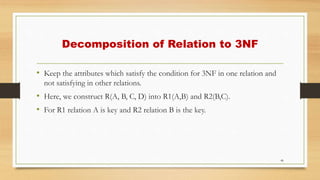 Decomposition of Relation to 3NF
• Keep the attributes which satisfy the condition for 3NF in one relation and
not satisfying in other relations.
• Here, we construct R(A, B, C, D) into R1(A,B) and R2(B,C).
• For R1 relation A is key and R2 relation B is the key.
46
 