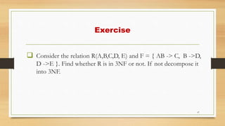 Exercise
 Consider the relation R(A,B,C,D, E) and F = { AB -> C, B ->D,
D ->E }. Find whether R is in 3NF or not. If not decompose it
into 3NF.
47
 