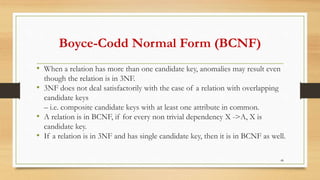 Boyce-Codd Normal Form (BCNF)
• When a relation has more than one candidate key, anomalies may result even
though the relation is in 3NF.
• 3NF does not deal satisfactorily with the case of a relation with overlapping
candidate keys
– i.e. composite candidate keys with at least one attribute in common.
• A relation is in BCNF, if for every non trivial dependency X ->A, X is
candidate key.
• If a relation is in 3NF and has single candidate key, then it is in BCNF as well.
48
 