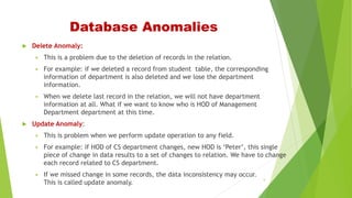Database Anomalies
 Delete Anomaly:
 This is a problem due to the deletion of records in the relation.
 For example: if we deleted a record from student table, the corresponding
information of department is also deleted and we lose the department
information.
 When we delete last record in the relation, we will not have department
information at all. What if we want to know who is HOD of Management
Department department at this time.
 Update Anomaly:
 This is problem when we perform update operation to any field.
 For example: if HOD of CS department changes, new HOD is ‘Peter’, this single
piece of change in data results to a set of changes to relation. We have to change
each record related to CS department.
 If we missed change in some records, the data inconsistency may occur.
This is called update anomaly.
5
 
