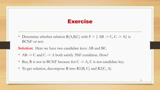 Exercise
• Determine whether relation R(A,B,C) with F = { AB -> C, C -> A} is
BCNF or not.
Solution: Here we have two candidate keys: AB and BC.
• AB -> C and C -> A both satisfy 3NF condition. How?
• But, R is not in BCNF because for C -> A, C is not candidate key.
• To get solution, decompose R into R1(B, C) and R2(C, A)
50
 