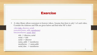 Exercise
53
• A video library allows customers to borrow videos. Assume that there is only 1 of each video.
Consider the relations and FDs are given below and find what NF is this?
video(title, director, serial)
customer(name, addr, memberno)
hire(memberno, serial, date)
title -> director, serial
serial -> title
serial -> director
name, addr -> memberno
memberno -> name,addr
serial, date -> memberno
 