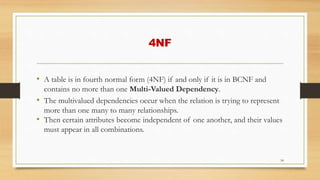 4NF
• A table is in fourth normal form (4NF) if and only if it is in BCNF and
contains no more than one Multi-Valued Dependency.
• The multivalued dependencies occur when the relation is trying to represent
more than one many to many relationships.
• Then certain attributes become independent of one another, and their values
must appear in all combinations.
54
 