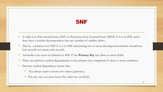 5NF
• A table is in fifth normal form (5NF) or Projection-Join Normal Form (PJNF) if it is in 4NF and it
does have a lossless decomposition into any number of smaller tables.
• That is, a relation is in 5NF if it is in 4NF and joining two or more decomposed relations should not
lose records nor create new records.
• Anomalies can occur in relations in 4NF if the Primary Key has three or more fields.
• There are pairwise cyclical dependencies in the primary key comprised of three or more attributes.
• Pairwise cyclical dependency means that:
• You always need to know two values (pairwise).
• For any one you must know the other two (cyclical).
60
 